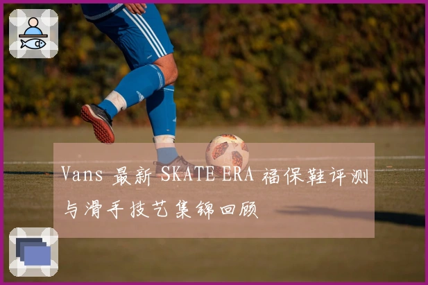 Vans 最新 SKATE ERA 福保鞋评测与滑手技艺集锦回顾