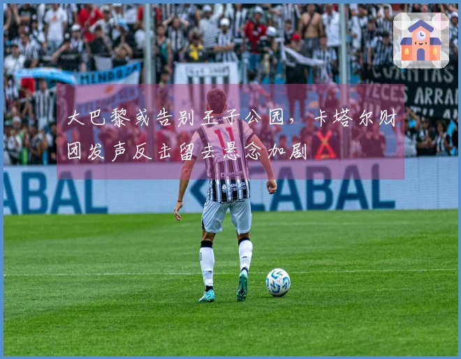大巴黎或告别王子公园，卡塔尔财团发声反击留去悬念加剧