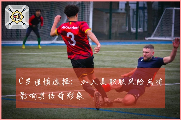 C罗谨慎选择：加入美职联风险或将影响其传奇形象