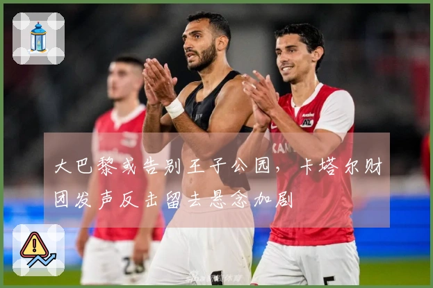 大巴黎或告别王子公园，卡塔尔财团发声反击留去悬念加剧