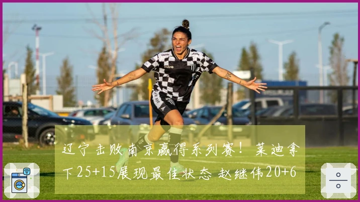 辽宁击败南京赢得系列赛！莱迪拿下25+15展现最佳状态 赵继伟20+6贡献关键三分