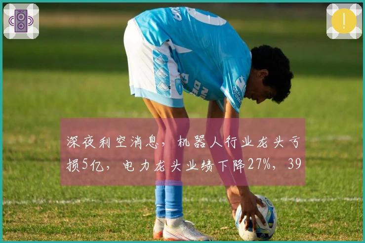 深夜利空消息，机器人行业龙头亏损5亿，电力龙头业绩下降27%，39个行业巨头财报不及预期