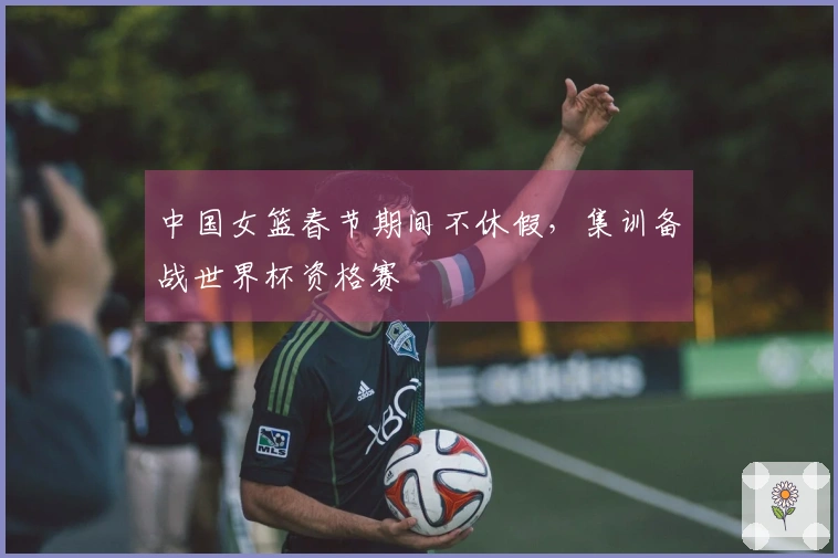 中国女篮春节期间不休假，集训备战世界杯资格赛