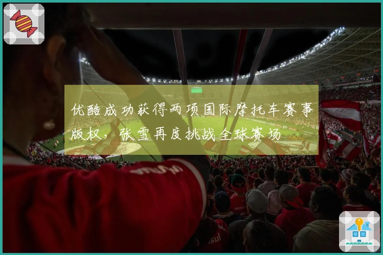 优酷成功获得两项国际摩托车赛事版权，张雪再度挑战全球赛场