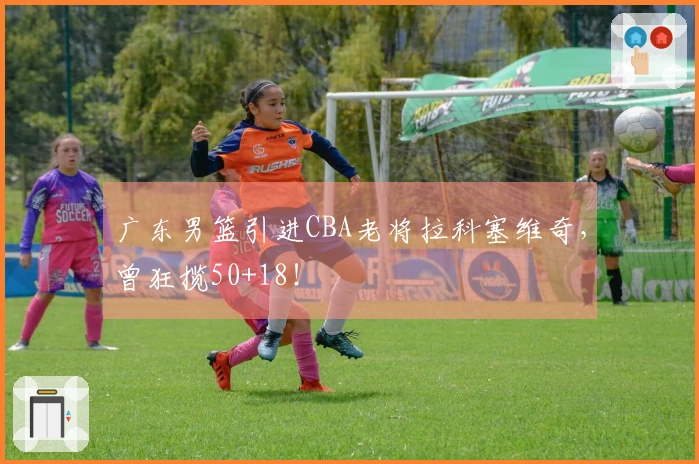 广东男篮引进CBA老将拉科塞维奇，曾狂揽50+18！