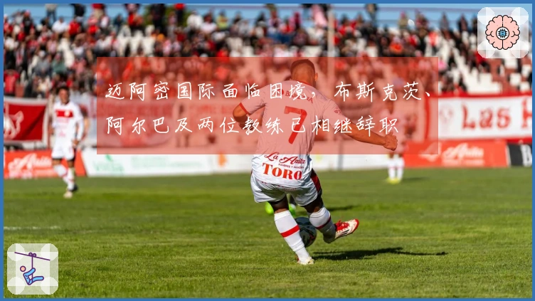 迈阿密国际面临困境，布斯克茨、阿尔巴及两位教练已相继辞职