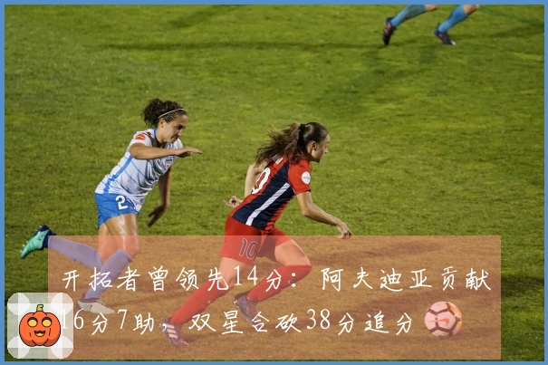 开拓者曾领先14分：阿夫迪亚贡献16分7助，双星合砍38分追分