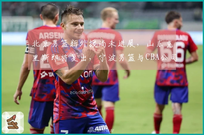 北京男篮新外援尚未进展，山东克里斯即将复出，宁波男篮与CBA公司关系复杂