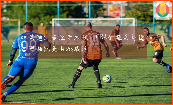 莱迪：专注于本职，CBA的强度与德甲相比更具挑战性