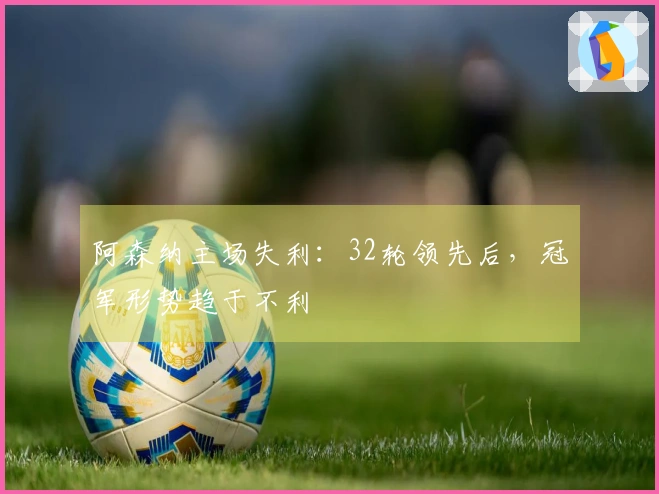 阿森纳主场失利：32轮领先后，冠军形势趋于不利