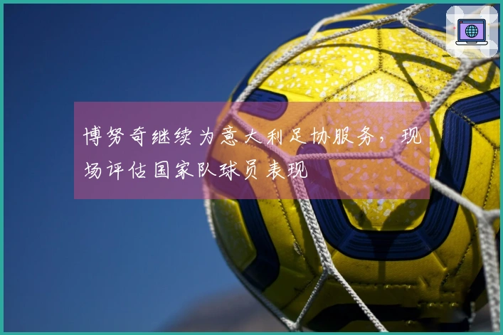 博努奇继续为意大利足协服务,现场评估国家队球员表现