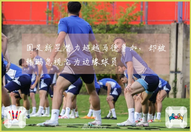 国足新星潜力超越马德鲁加，却被韩鹏忽视沦为边缘球员