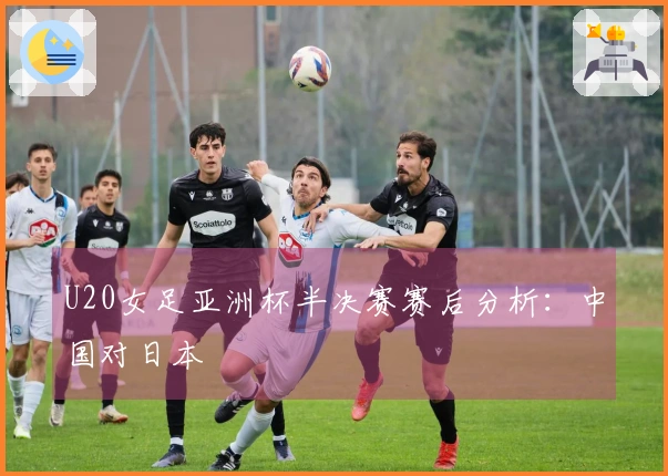 U20女足亚洲杯半决赛赛后分析：中国对日本