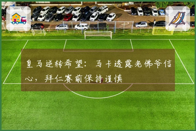 皇马逆转希望：马卡透露老佛爷信心，拜仁赛前保持谨慎
