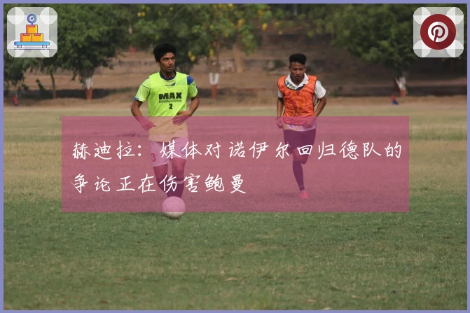 赫迪拉：媒体对诺伊尔回归德队的争论正在伤害鲍曼