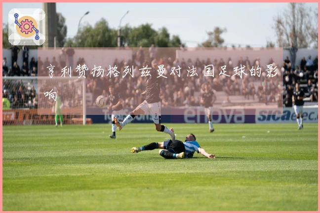 亨利赞扬格列兹曼对法国足球的影响