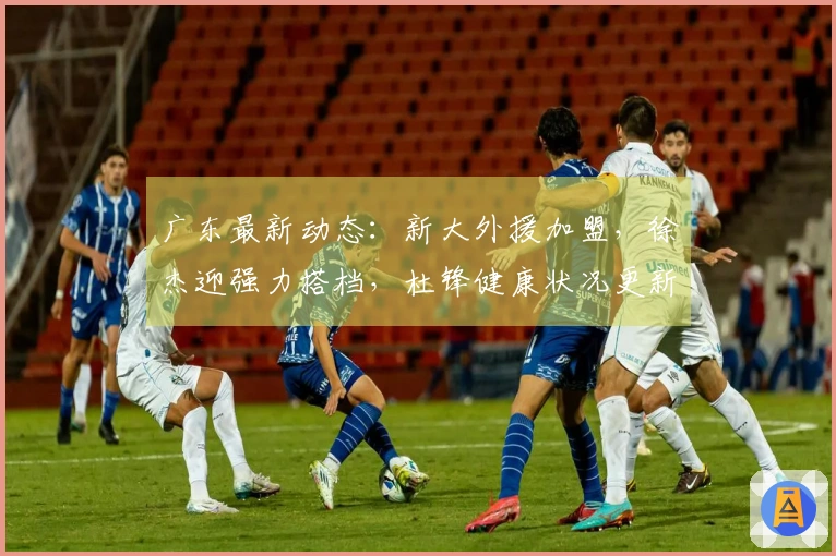 广东最新动态：新大外援加盟，徐杰迎强力搭档，杜锋健康状况更新