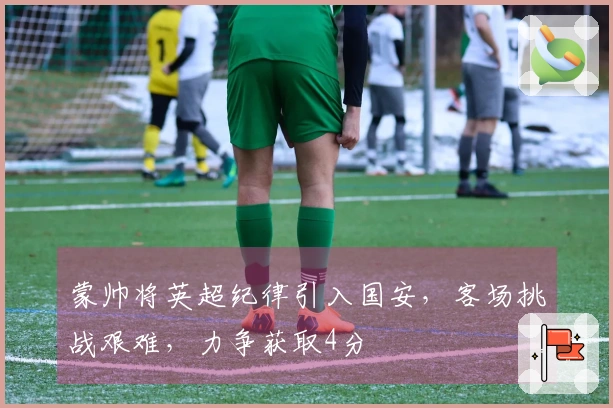 蒙帅将英超纪律引入国安，客场挑战艰难，力争获取4分