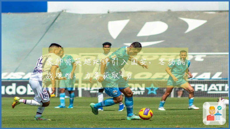 蒙帅将英超纪律引入国安，客场挑战艰难，力争获取4分