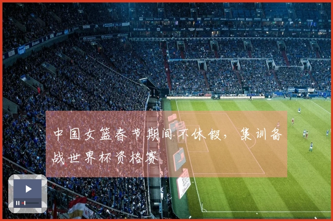 中国女篮春节期间不休假，集训备战世界杯资格赛