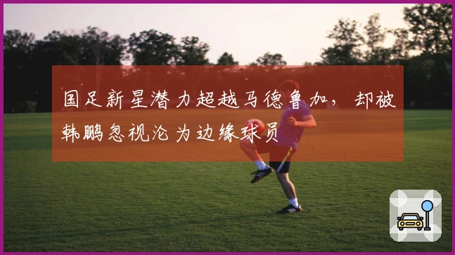 国足新星潜力超越马德鲁加，却被韩鹏忽视沦为边缘球员