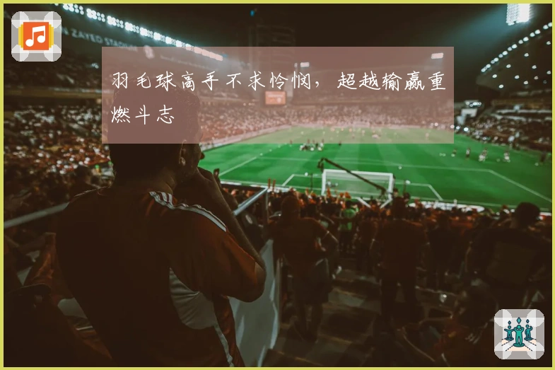 羽毛球高手不求怜悯，超越输赢重燃斗志