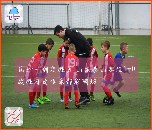 瓦科一剑定胜负 山东泰山客场1-0战胜河南俱乐部彩陶坊