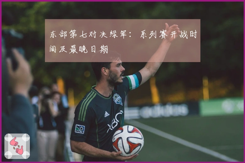 东部第七对决绿军：系列赛开战时间及最晚日期